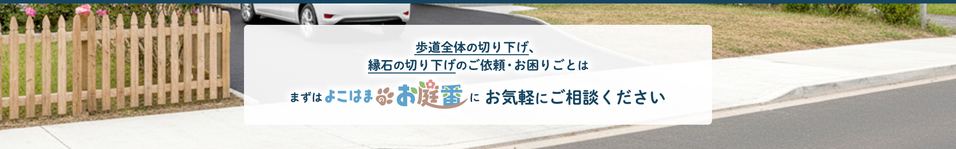 歩道全体の切り下げ、縁石の切り下げのご依頼・お困りごとは、まずはよこはまのお庭番にお気軽にご相談ください