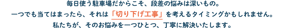 毎日使う駐車場だからこそ、段差の悩みは深いもの。一つでも当てはまったら、それは「切り下げ工事」を考えるタイミングかもしれません。私たちが、そのお悩みを一つひとつ、丁寧に解決いたします。