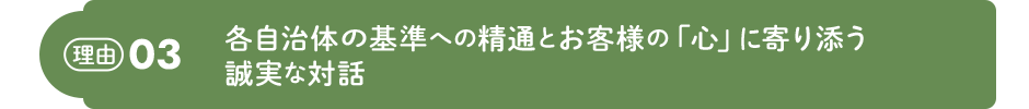 理由03 各自治体の基準への精通とお客様の「心」に寄り添う誠実な対話