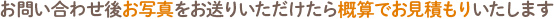 お問い合わせ後お写真を送りいただけたら概算でお見積りいたします