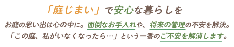 「庭じまい」で安心な暮らしを|お庭の思い出は心の中に。面倒なお手入れや、将来の管理の不安を解決。「この庭、私がいなくなったら…」という一番のご不安を解消します。